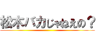 松木バカじゃねえの？ ()