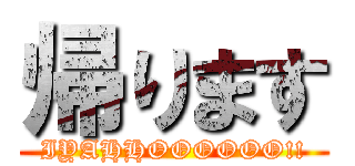帰ります (IYAHHOOOOOO!!)
