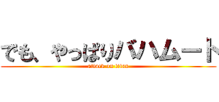 でも、やっぱりバハムート (attack on titan)