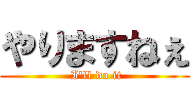 やりますねぇ ( I'll do it)