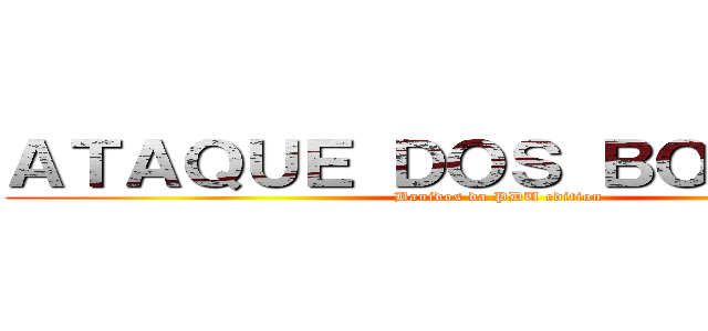ＡＴＡＱＵＥ ＤＯＳ ＢＯＬＵＤＯＳ (Banidos da PDU edition)