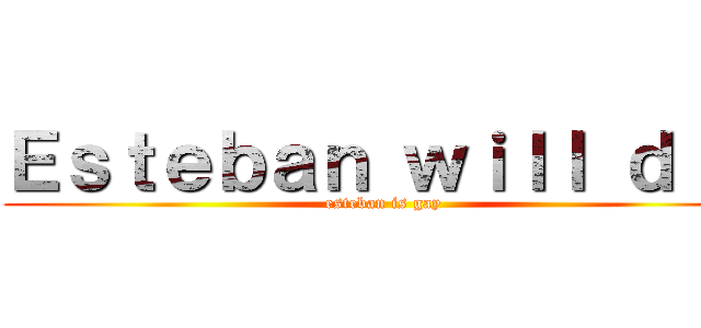Ｅｓｔｅｂａｎ ｗｉｌｌ ｄｉｅ (esteban is gay)