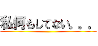 私何もしてない。。。 ()