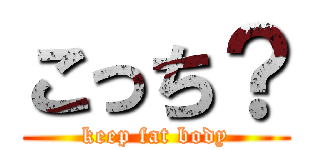 こっち？ (keep fat body)