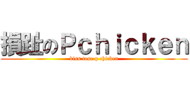 損趾のＰｃｈｉｃｋｅｎ (kiss tose p chicken)