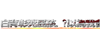 白育彰死屁孩。你以為我會跟你玩？ (attack on titan)