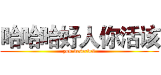 哈哈哈好人你活该 (you deserved)