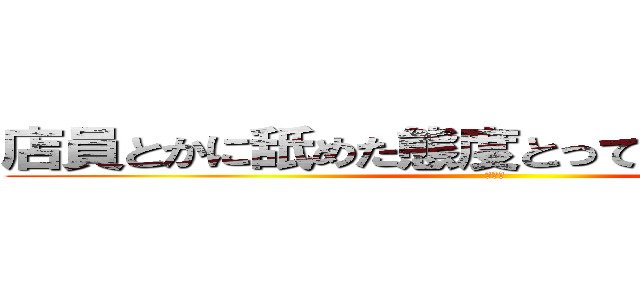 店員とかに舐めた態度とってるやつなんなの？ (きもい)