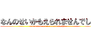 なんのせいかもえられませんでした (nannnoseikamoeraremasenndeshita)