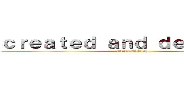ｃｒｅａｔｅｄ ａｎｄ ｄｅｓｉｎｇｅｄ (attack on titan)