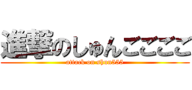 進撃のしゅんごごごご (attack on shun555)