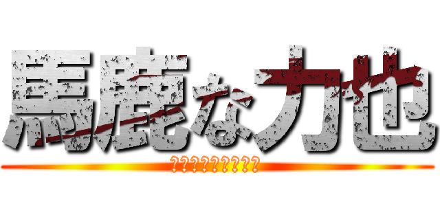 馬鹿な力也 (今更感と言う名の壁)