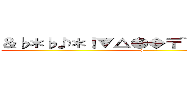 ＆♭＊♭♪＊！▼△●◆〒~р・ー♭◆〒□★ (oh………………)