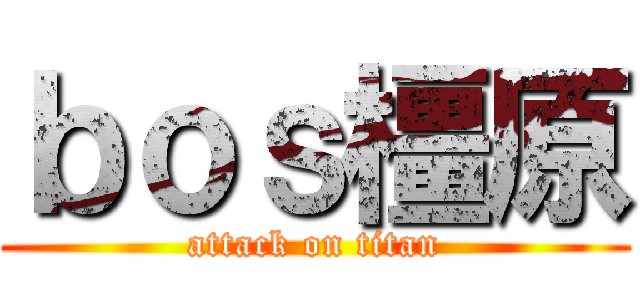ｂｏｓ橿原 (attack on titan)