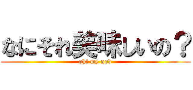 なにそれ美味しいの？ (oh! my god)