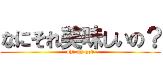 なにそれ美味しいの？ (oh! my god)