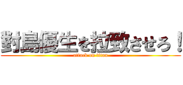 對島優生を拉致させろ！ (attack on titan)