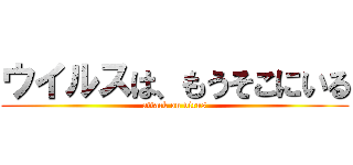ウイルスは、もうそこにいる (attack on virus)