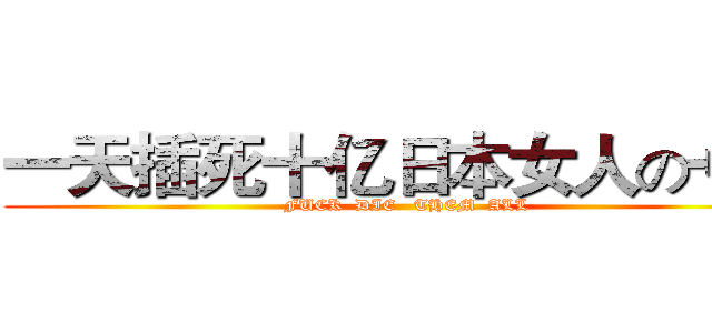 一天插死十亿日本女人の艹哥 (FUCK  DIE   THEM  ALL)