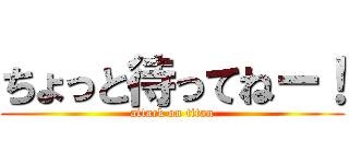 ちょっと待ってねー！ (attack on titan)