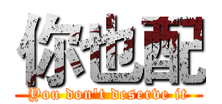 你也配 (You don't deserve it)