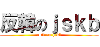 反韓のｊｓｋｂ (anti on jskb)