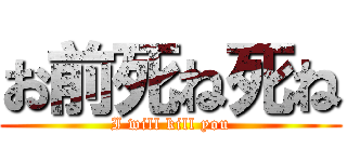 お前死ね死ね (I will kill you)