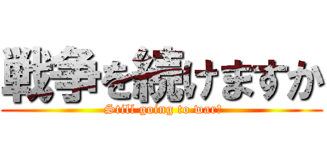 戦争を続けますか ( Still going to war?)