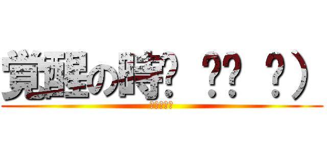 覚醒の時๑ ิټ ิ） (うへへへへ)