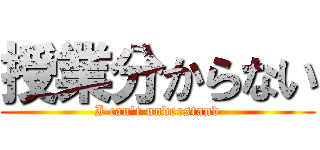 授業分からない (I can't understand)