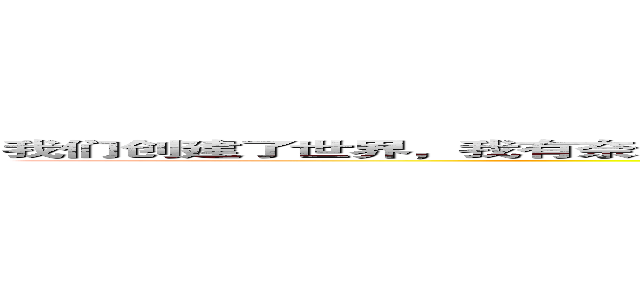 我们创建了世界，我有奈米屌，我把脸整的好帅帅，还有一群白痴跟随着我，我真的好棒好棒 (You are shit)