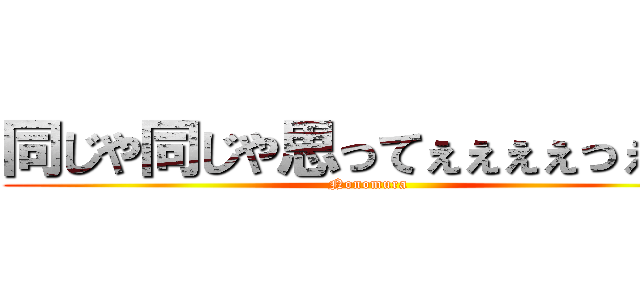 同じや同じや思ってぇぇぇぇっぇぇぇ (Nonomura)