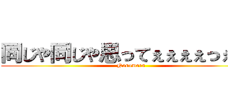 同じや同じや思ってぇぇぇぇっぇぇぇ (Nonomura)