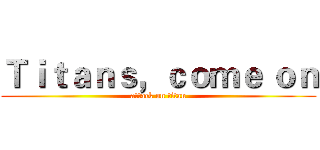 Ｔｉｔａｎｓ，ｃｏｍｅ ｏｎ (attack on titan)