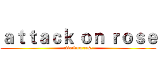 ａｔｔａｃｋ ｏｎ ｒｏｓｅ (attack on rose)