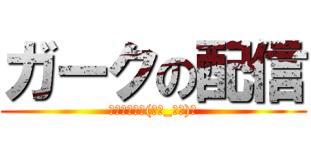 ガークの配信 (いらっしゃい(。・_・。)ノ)