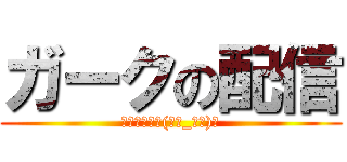 ガークの配信 (いらっしゃい(。・_・。)ノ)