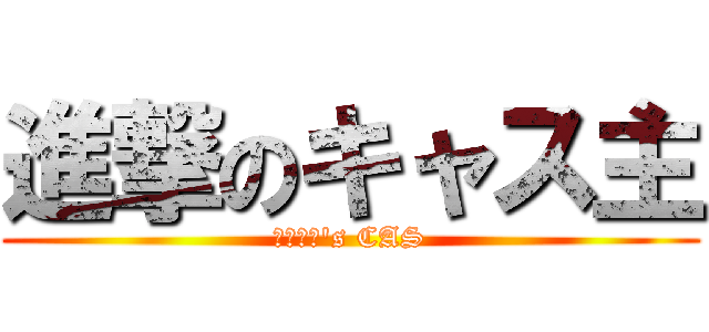 進撃のキャス主 (ゆっきー's CAS)