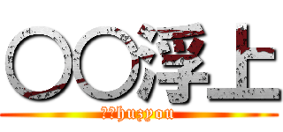 ○○浮上 (○○huzyou)