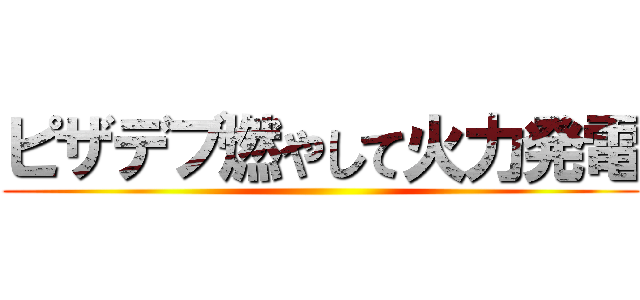 ピザデブ燃やして火力発電 ()