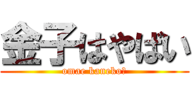 金子はやばい (omae kaneko?)