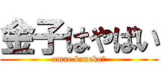 金子はやばい (omae kaneko?)