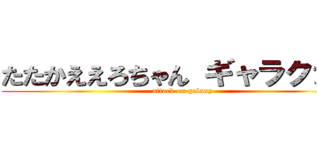 たたかええろちゃん ギャラクシー (attack on galaxy)