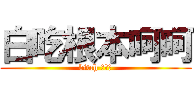 白吃根本呵呵 (bitch ㄏ呵呵)
