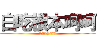 白吃根本呵呵 (bitch ㄏ呵呵)