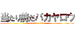 当たり前だバカヤロウ (attack on titan)