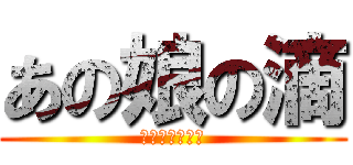 あの娘の滴 (守るさ・・・☆)