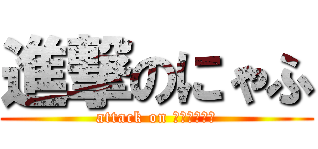 進撃のにゃふ (attack on にゃふたんぐ)