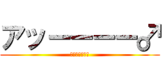 アッーーーー♂ (アッーーーー♂)