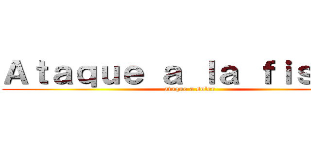 Ａｔａｑｕｅ ａ ｌａ ｆｉｓｉｃａ (ataque a soler)